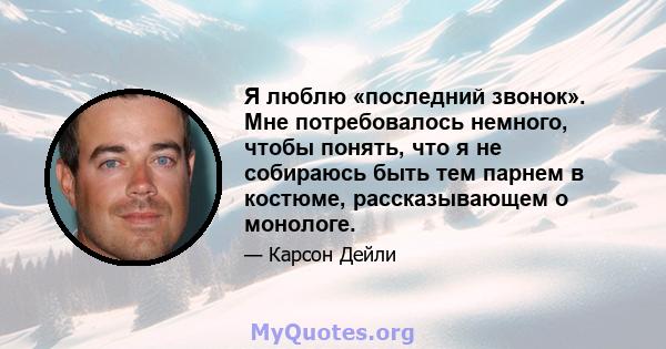 Я люблю «последний звонок». Мне потребовалось немного, чтобы понять, что я не собираюсь быть тем парнем в костюме, рассказывающем о монологе.