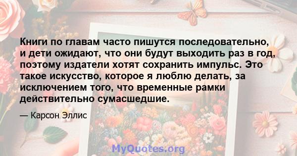 Книги по главам часто пишутся последовательно, и дети ожидают, что они будут выходить раз в год, поэтому издатели хотят сохранить импульс. Это такое искусство, которое я люблю делать, за исключением того, что временные