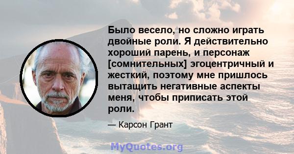 Было весело, но сложно играть двойные роли. Я действительно хороший парень, и персонаж [сомнительных] эгоцентричный и жесткий, поэтому мне пришлось вытащить негативные аспекты меня, чтобы приписать этой роли.