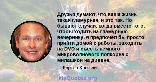 Друзья думают, что ваша жизнь такая гламурная, и это так. Но бывают случаи, когда вместо того, чтобы ходить на гламурную вечеринку, я предпочел бы просто прийти домой с работы, заходить на DVD и съесть немного