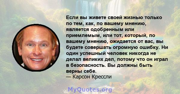 Если вы живете своей жизнью только по тем, как, по вашему мнению, является одобренным или приемлемым, или тот, который, по вашему мнению, ожидается от вас, вы будете совершать огромную ошибку. Ни один успешный человек