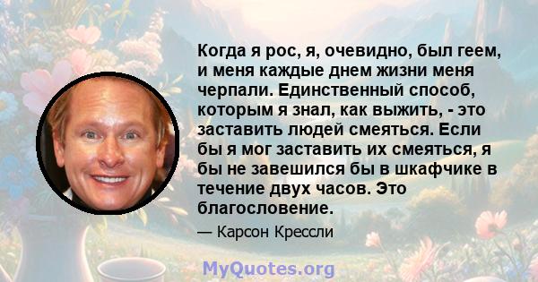 Когда я рос, я, очевидно, был геем, и меня каждые днем ​​жизни меня черпали. Единственный способ, которым я знал, как выжить, - это заставить людей смеяться. Если бы я мог заставить их смеяться, я бы не завешился бы в