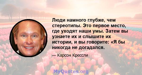 Люди намного глубже, чем стереотипы. Это первое место, где уходят наши умы. Затем вы узнаете их и слышите их истории, и вы говорите: «Я бы никогда не догадался.