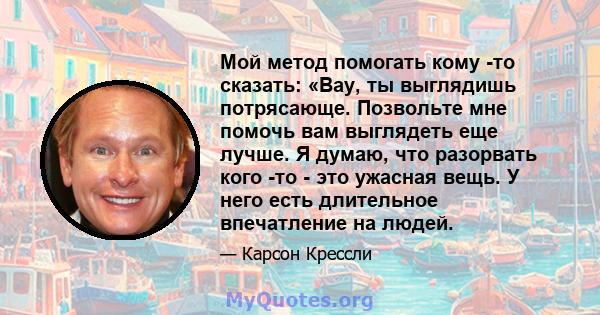 Мой метод помогать кому -то сказать: «Вау, ты выглядишь потрясающе. Позвольте мне помочь вам выглядеть еще лучше. Я думаю, что разорвать кого -то - это ужасная вещь. У него есть длительное впечатление на людей.