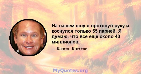 На нашем шоу я протянул руку и коснулся только 55 парней. Я думаю, что все еще около 40 миллионов.