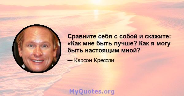 Сравните себя с собой и скажите: «Как мне быть лучше? Как я могу быть настоящим мной?