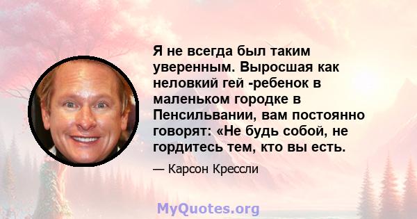 Я не всегда был таким уверенным. Выросшая как неловкий гей -ребенок в маленьком городке в Пенсильвании, вам постоянно говорят: «Не будь собой, не гордитесь тем, кто вы есть.