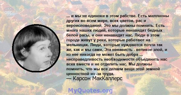 ... и мы не одиноки в этом рабстве. Есть миллионы других во всем мире, всех цветов, рас и вероисповеданий. Это мы должны помнить. Есть много наших людей, которые ненавидят бедных белой расы, и они ненавидят нас. Люди в