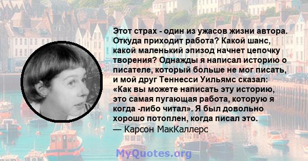 Этот страх - один из ужасов жизни автора. Откуда приходит работа? Какой шанс, какой маленький эпизод начнет цепочку творения? Однажды я написал историю о писателе, который больше не мог писать, и мой друг Теннесси