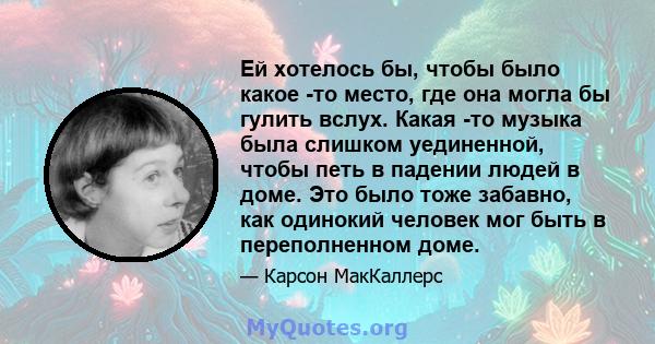 Ей хотелось бы, чтобы было какое -то место, где она могла бы гулить вслух. Какая -то музыка была слишком уединенной, чтобы петь в падении людей в доме. Это было тоже забавно, как одинокий человек мог быть в