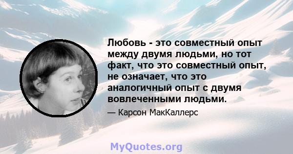 Любовь - это совместный опыт между двумя людьми, но тот факт, что это совместный опыт, не означает, что это аналогичный опыт с двумя вовлеченными людьми.