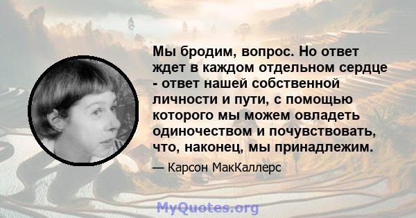 Мы бродим, вопрос. Но ответ ждет в каждом отдельном сердце - ответ нашей собственной личности и пути, с помощью которого мы можем овладеть одиночеством и почувствовать, что, наконец, мы принадлежим.