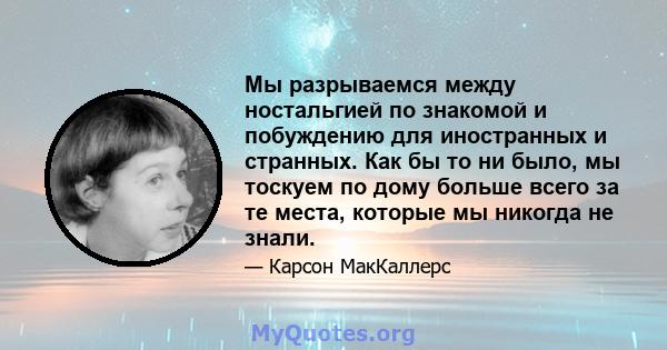 Мы разрываемся между ностальгией по знакомой и побуждению для иностранных и странных. Как бы то ни было, мы тоскуем по дому больше всего за те места, которые мы никогда не знали.