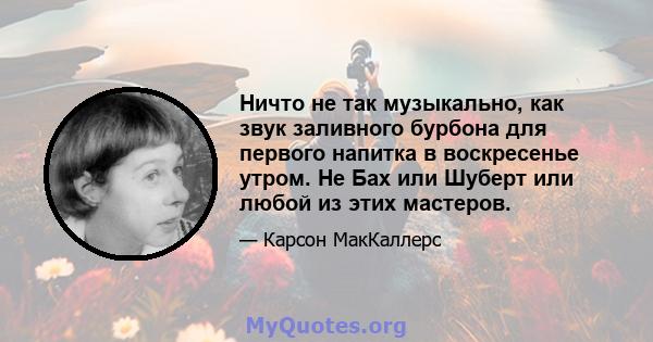 Ничто не так музыкально, как звук заливного бурбона для первого напитка в воскресенье утром. Не Бах или Шуберт или любой из этих мастеров.