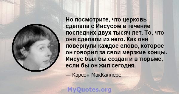 Но посмотрите, что церковь сделала с Иисусом в течение последних двух тысяч лет. То, что они сделали из него. Как они повернули каждое слово, которое он говорил за свои мерзкие концы. Иисус был бы создан и в тюрьме,