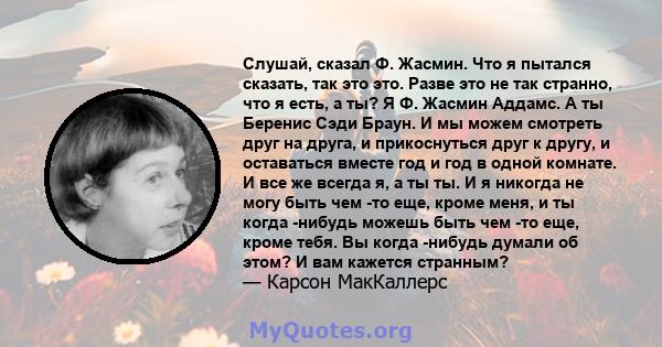 Слушай, сказал Ф. Жасмин. Что я пытался сказать, так это это. Разве это не так странно, что я есть, а ты? Я Ф. Жасмин Аддамс. А ты Беренис Сэди Браун. И мы можем смотреть друг на друга, и прикоснуться друг к другу, и