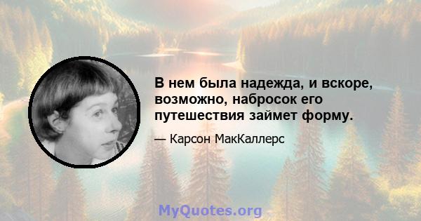 В нем была надежда, и вскоре, возможно, набросок его путешествия займет форму.