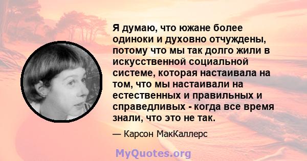 Я думаю, что южане более одиноки и духовно отчуждены, потому что мы так долго жили в искусственной социальной системе, которая настаивала на том, что мы настаивали на естественных и правильных и справедливых - когда все 