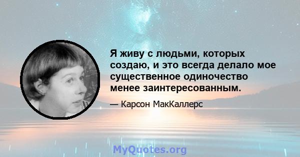 Я живу с людьми, которых создаю, и это всегда делало мое существенное одиночество менее заинтересованным.