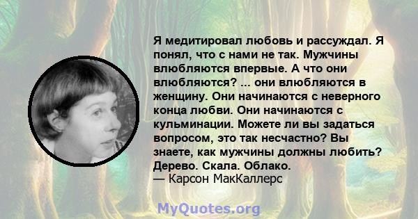 Я медитировал любовь и рассуждал. Я понял, что с нами не так. Мужчины влюбляются впервые. А что они влюбляются? ... они влюбляются в женщину. Они начинаются с неверного конца любви. Они начинаются с кульминации. Можете