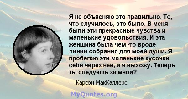 Я не объясняю это правильно. То, что случилось, это было. В меня были эти прекрасные чувства и маленькие удовольствия. И эта женщина была чем -то вроде линии собрания для моей души. Я пробегаю эти маленькие кусочки себя 