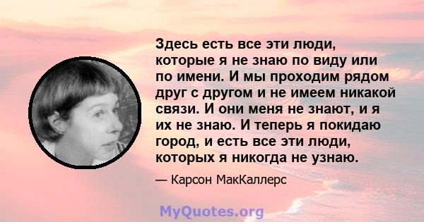 Здесь есть все эти люди, которые я не знаю по виду или по имени. И мы проходим рядом друг с другом и не имеем никакой связи. И они меня не знают, и я их не знаю. И теперь я покидаю город, и есть все эти люди, которых я