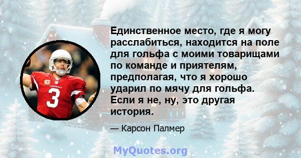 Единственное место, где я могу расслабиться, находится на поле для гольфа с моими товарищами по команде и приятелям, предполагая, что я хорошо ударил по мячу для гольфа. Если я не, ну, это другая история.