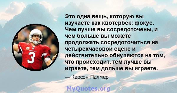 Это одна вещь, которую вы изучаете как квотербек: фокус. Чем лучше вы сосредоточены, и чем больше вы можете продолжать сосредоточиться на четырехчасовой сцене и действительно обнуляются на том, что происходит, тем лучше 