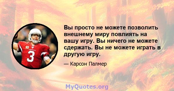 Вы просто не можете позволить внешнему миру повлиять на вашу игру. Вы ничего не можете сдержать. Вы не можете играть в другую игру.