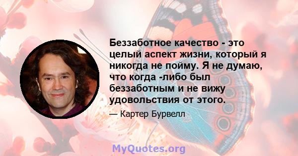 Беззаботное качество - это целый аспект жизни, который я никогда не пойму. Я не думаю, что когда -либо был беззаботным и не вижу удовольствия от этого.