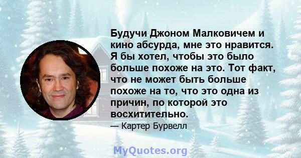 Будучи Джоном Малковичем и кино абсурда, мне это нравится. Я бы хотел, чтобы это было больше похоже на это. Тот факт, что не может быть больше похоже на то, что это одна из причин, по которой это восхитительно.