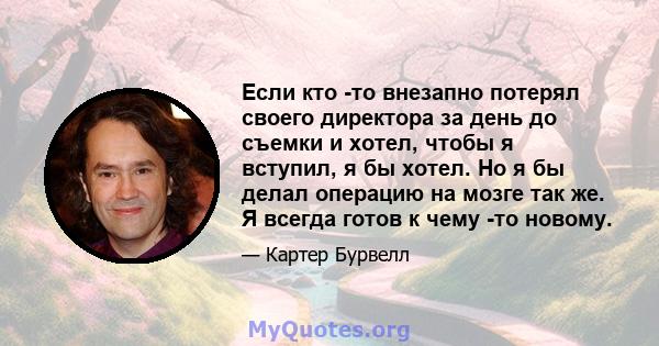 Если кто -то внезапно потерял своего директора за день до съемки и хотел, чтобы я вступил, я бы хотел. Но я бы делал операцию на мозге так же. Я всегда готов к чему -то новому.