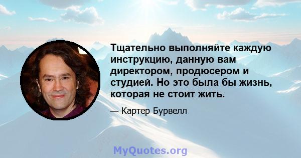 Тщательно выполняйте каждую инструкцию, данную вам директором, продюсером и студией. Но это была бы жизнь, которая не стоит жить.