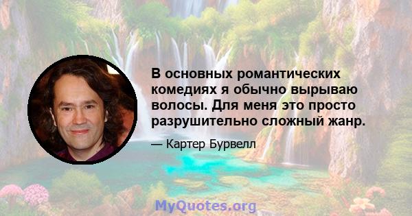 В основных романтических комедиях я обычно вырываю волосы. Для меня это просто разрушительно сложный жанр.