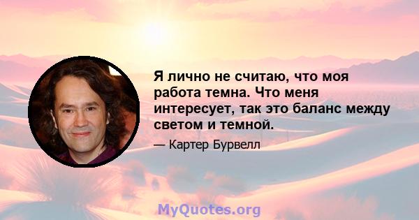 Я лично не считаю, что моя работа темна. Что меня интересует, так это баланс между светом и темной.