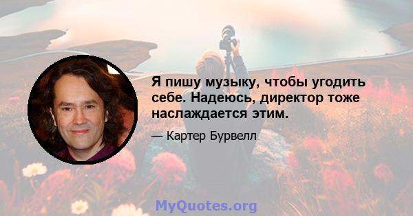 Я пишу музыку, чтобы угодить себе. Надеюсь, директор тоже наслаждается этим.