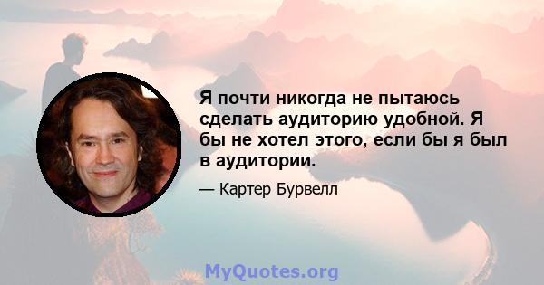 Я почти никогда не пытаюсь сделать аудиторию удобной. Я бы не хотел этого, если бы я был в аудитории.