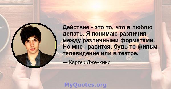 Действие - это то, что я люблю делать. Я понимаю различия между различными форматами. Но мне нравится, будь то фильм, телевидение или в театре.