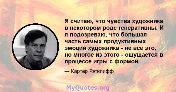 Я считаю, что чувства художника в некотором роде генеративны. И я подозреваю, что большая часть самых продуктивных эмоций художника - не все это, но многое из этого - ощущается в процессе игры с формой.