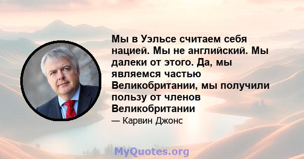 Мы в Уэльсе считаем себя нацией. Мы не английский. Мы далеки от этого. Да, мы являемся частью Великобритании, мы получили пользу от членов Великобритании