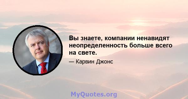 Вы знаете, компании ненавидят неопределенность больше всего на свете.