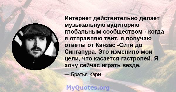 Интернет действительно делает музыкальную аудиторию глобальным сообществом - когда я отправляю твит, я получаю ответы от Канзас -Сити до Сингапура. Это изменило мои цели, что касается гастролей. Я хочу сейчас играть