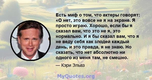 Есть миф о том, что актеры говорят: «О нет, это вовсе не я на экране. Я просто играю. Хорошо, если бы я сказал вам, что это не я, это нормально. И я бы сказал вам, что я не веду себя как злодей каждый день, и это