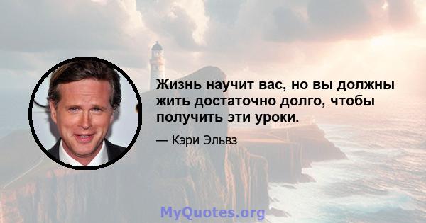 Жизнь научит вас, но вы должны жить достаточно долго, чтобы получить эти уроки.