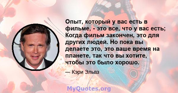 Опыт, который у вас есть в фильме, - это все, что у вас есть; Когда фильм закончен, это для других людей. Но пока вы делаете это, это ваше время на планете, так что вы хотите, чтобы это было хорошо.