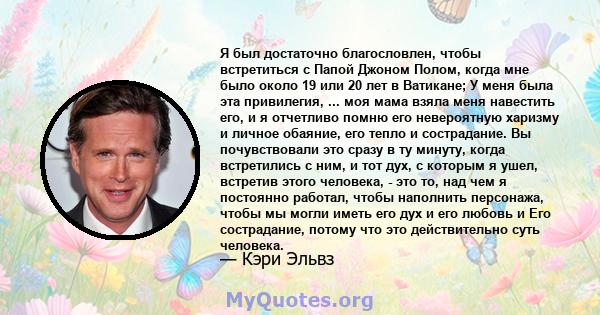 Я был достаточно благословлен, чтобы встретиться с Папой Джоном Полом, когда мне было около 19 или 20 лет в Ватикане; У меня была эта привилегия, ... моя мама взяла меня навестить его, и я отчетливо помню его