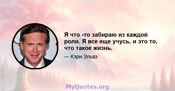 Я что -то забираю из каждой роли. Я все еще учусь, и это то, что такое жизнь.