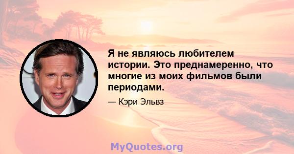 Я не являюсь любителем истории. Это преднамеренно, что многие из моих фильмов были периодами.