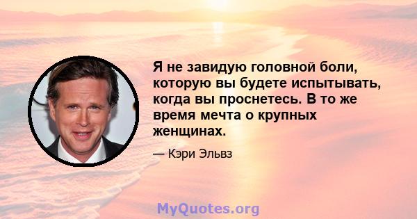 Я не завидую головной боли, которую вы будете испытывать, когда вы проснетесь. В то же время мечта о крупных женщинах.