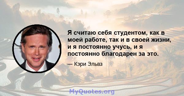 Я считаю себя студентом, как в моей работе, так и в своей жизни, и я постоянно учусь, и я постоянно благодарен за это.